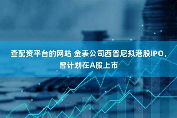 查配資平臺的網站 金表公司西普尼擬港股IPO，曾計劃在A股上市